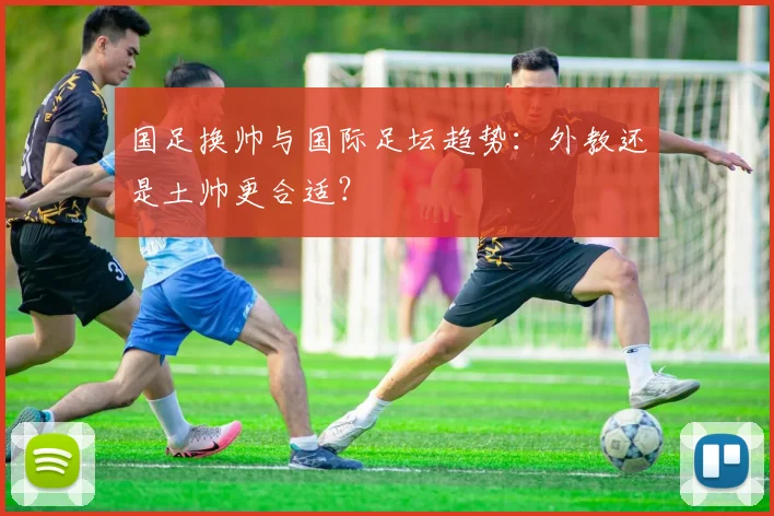 国足换帅与国际足坛趋势：外教还是土帅更合适？