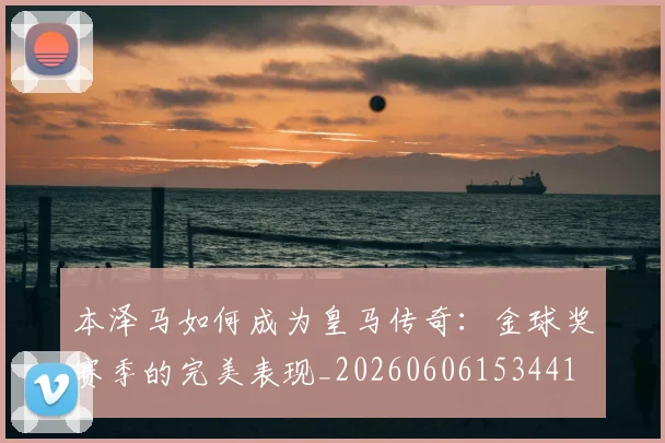 本泽马如何成为皇马传奇:金球奖赛季的完美表现_20260606153441