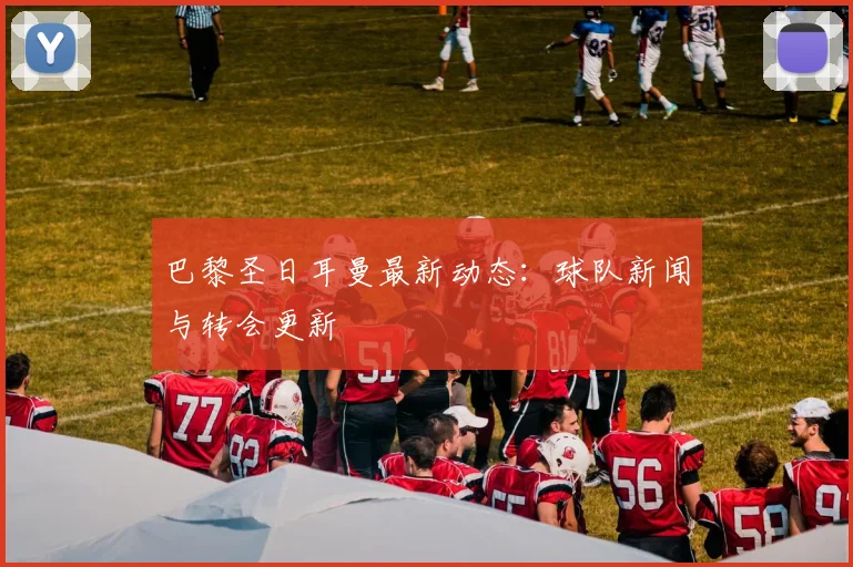 巴黎圣日耳曼最新动态：球队新闻与转会更新