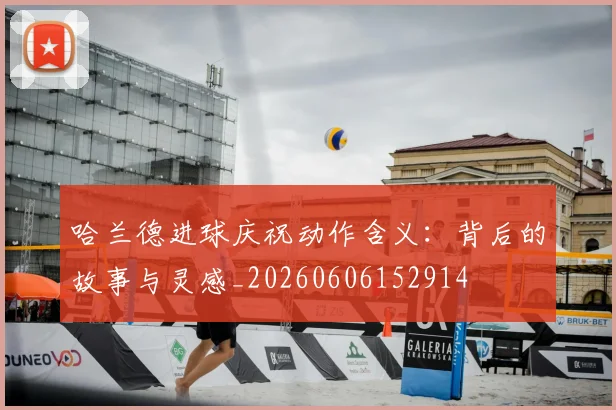 哈兰德进球庆祝动作含义：背后的故事与灵感_20260606152914