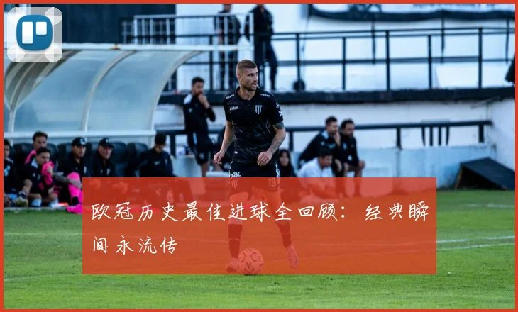 欧冠历史最佳进球全回顾：经典瞬间永流传