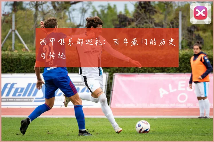 西甲俱乐部巡礼:百年豪门的历史与传统