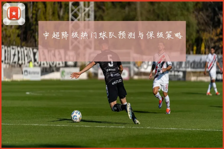 中超降级热门球队预测与保级策略