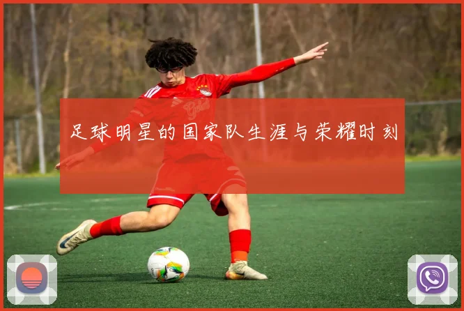 足球明星的国家队生涯与荣耀时刻