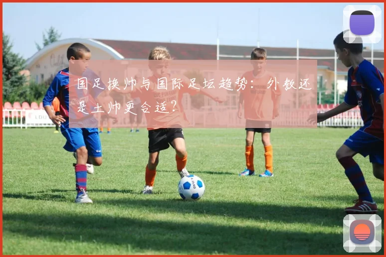 国足换帅与国际足坛趋势:外教还是土帅更合适?