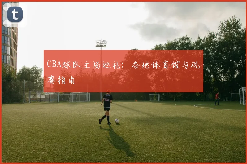 CBA球队主场巡礼:各地体育馆与观赛指南