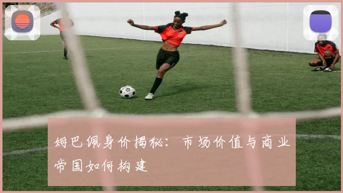 姆巴佩身价揭秘:市场价值与商业帝国如何构建