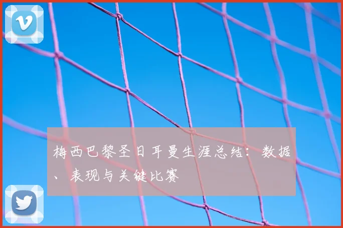 梅西巴黎圣日耳曼生涯总结:数据、表现与关键比赛