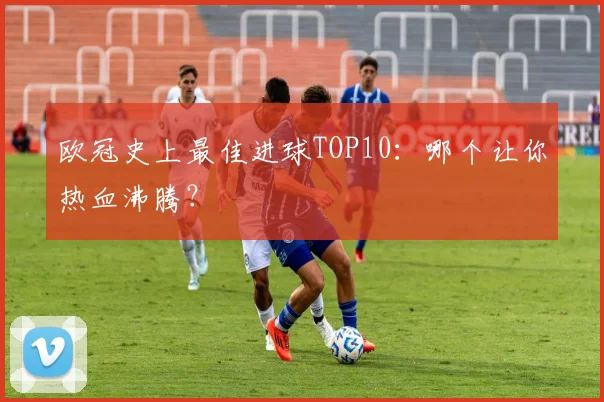 欧冠史上最佳进球TOP10：哪个让你热血沸腾？