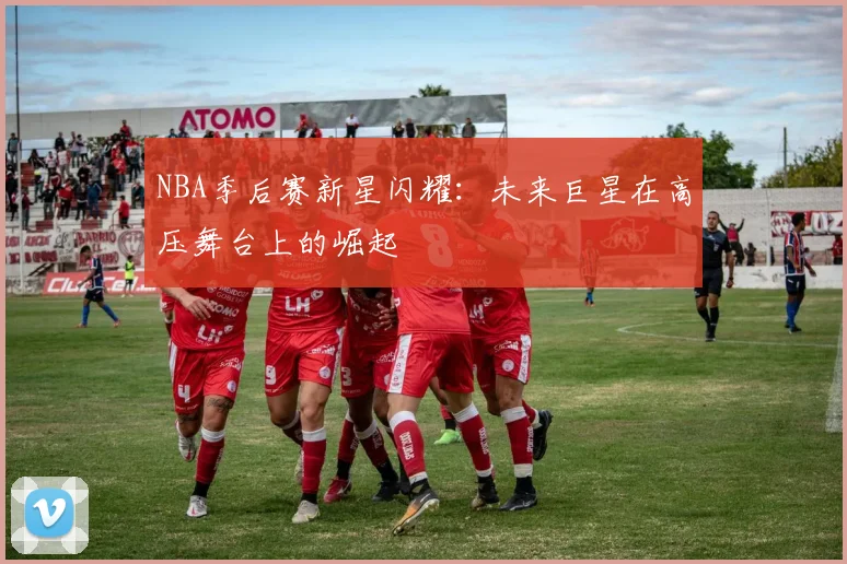 NBA季后赛新星闪耀：未来巨星在高压舞台上的崛起
