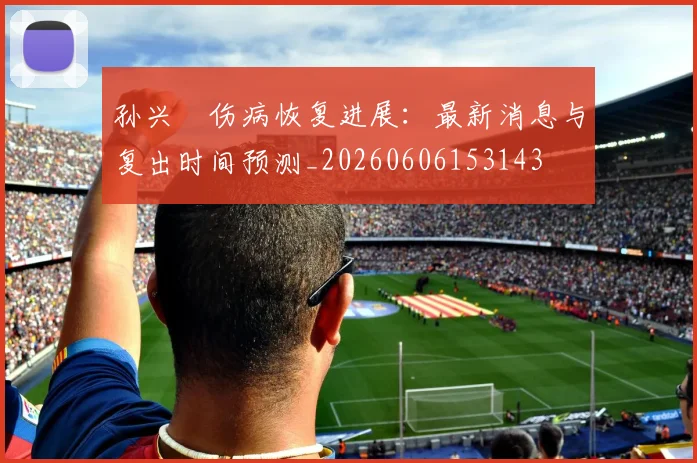 孙兴慜伤病恢复进展：最新消息与复出时间预测_20260606153143