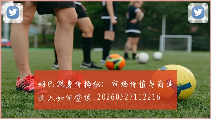 姆巴佩身价揭秘：市场价值与商业收入如何登顶_20260527112216