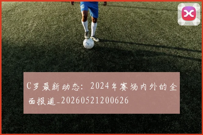 C罗最新动态：2024年赛场内外的全面报道_20260521200626