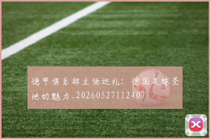 德甲俱乐部主场巡礼:德国足球圣地的魅力_20260527112407