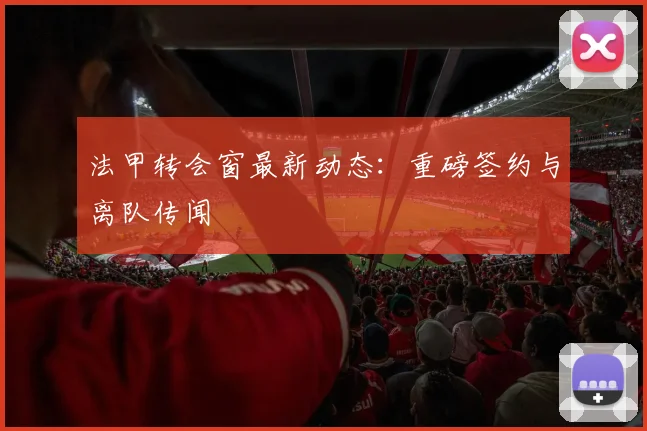 法甲转会窗最新动态：重磅签约与离队传闻
